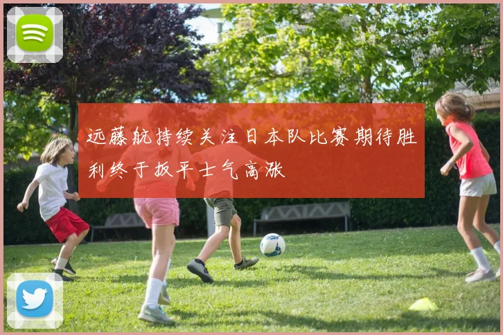 远藤航持续关注日本队比赛期待胜利终于扳平士气高涨