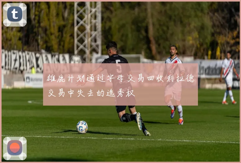 雄鹿计划通过字母交易回收利拉德交易中失去的选秀权