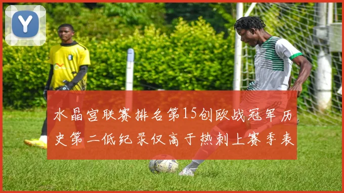 水晶宫联赛排名第15创欧战冠军历史第二低纪录仅高于热刺上赛季表现