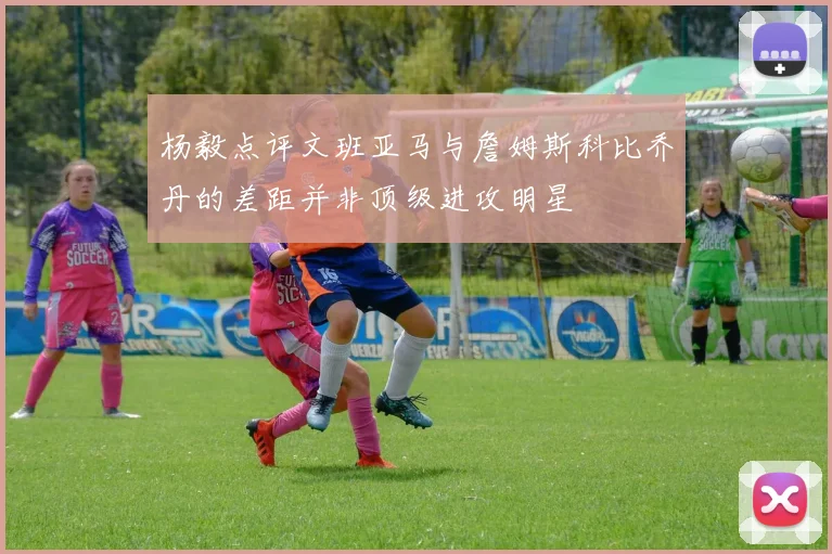 杨毅点评文班亚马与詹姆斯科比乔丹的差距并非顶级进攻明星