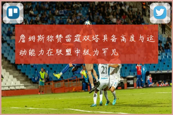 詹姆斯称赞雷霆双塔具备高度与运动能力在联盟中极为罕见