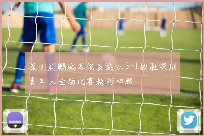 深圳新鹏城客场发威以3-1战胜深圳青年人全场比赛精彩回顾