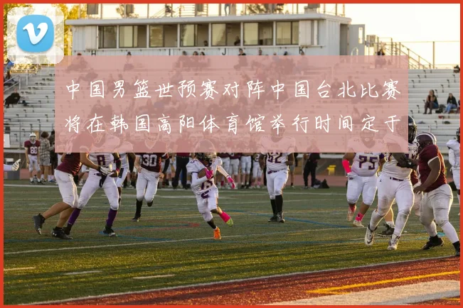 中国男篮世预赛对阵中国台北比赛将在韩国高阳体育馆举行时间定于7月6日