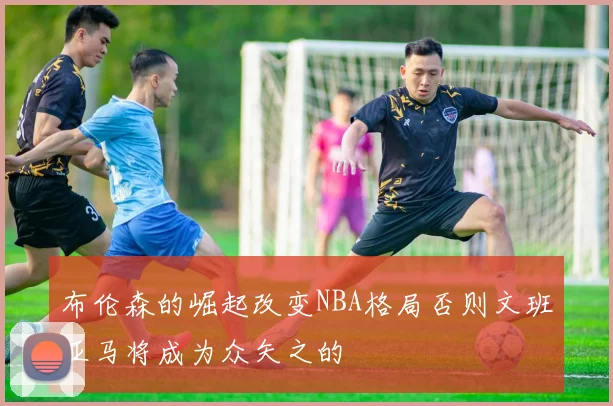 布伦森的崛起改变NBA格局否则文班亚马将成为众矢之的