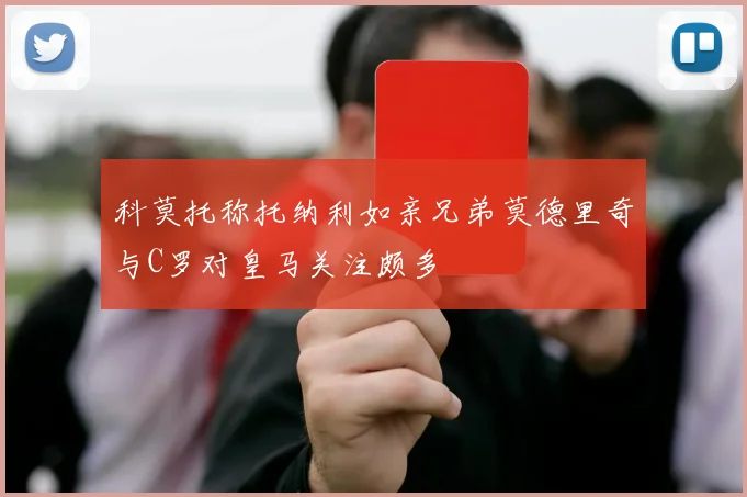 科莫托称托纳利如亲兄弟莫德里奇与C罗对皇马关注颇多