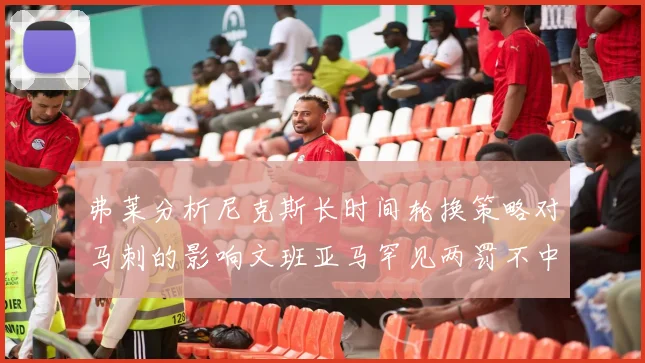 弗莱分析尼克斯长时间轮换策略对马刺的影响文班亚马罕见两罚不中引发关注